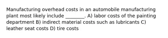 Manufacturing overhead costs in an automobile manufacturing plant most likely include ________. A) labor costs of the painting department B) indirect material costs such as lubricants C) leather seat costs D) tire costs