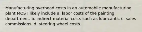 Manufacturing overhead costs in an automobile manufacturing plant MOST likely include a. labor costs of the painting department. b. indirect material costs such as lubricants. c. sales commissions. d. steering wheel costs.