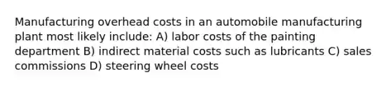 Manufacturing overhead costs in an automobile manufacturing plant most likely include: A) labor costs of the painting department B) indirect material costs such as lubricants C) sales commissions D) steering wheel costs