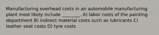 Manufacturing overhead costs in an automobile manufacturing plant most likely include ________. A) labor costs of the painting department B) indirect material costs such as lubricants C) leather seat costs D) tyre costs