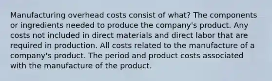 Manufacturing overhead costs consist of what? The components or ingredients needed to produce the company's product. Any costs not included in direct materials and direct labor that are required in production. All costs related to the manufacture of a company's product. The period and product costs associated with the manufacture of the product.