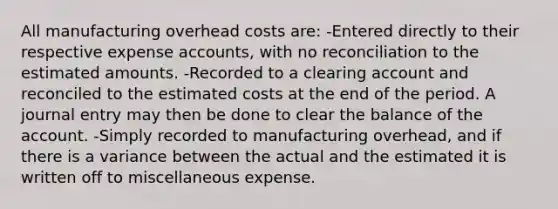 All manufacturing overhead costs are: -Entered directly to their respective expense accounts, with no reconciliation to the estimated amounts. -Recorded to a clearing account and reconciled to the estimated costs at the end of the period. A journal entry may then be done to clear the balance of the account. -Simply recorded to manufacturing overhead, and if there is a variance between the actual and the estimated it is written off to miscellaneous expense.