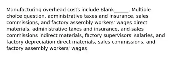 Manufacturing overhead costs include Blank______. Multiple choice question. administrative taxes and insurance, sales commissions, and factory assembly workers' wages direct materials, administrative taxes and insurance, and sales commissions indirect materials, factory supervisors' salaries, and factory depreciation direct materials, sales commissions, and factory assembly workers' wages