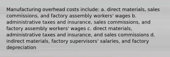 Manufacturing overhead costs include: a. direct materials, sales commissions, and factory assembly workers' wages b. administrative taxes and insurance, sales commissions, and factory assembly workers' wages c. direct materials, administrative taxes and insurance, and sales commissions d. indirect materials, factory supervisors' salaries, and factory depreciation