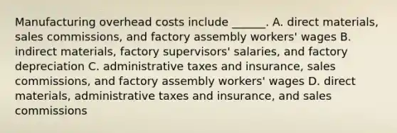 Manufacturing overhead costs include ______. A. direct materials, sales commissions, and factory assembly workers' wages B. indirect materials, factory supervisors' salaries, and factory depreciation C. administrative taxes and insurance, sales commissions, and factory assembly workers' wages D. direct materials, administrative taxes and insurance, and sales commissions