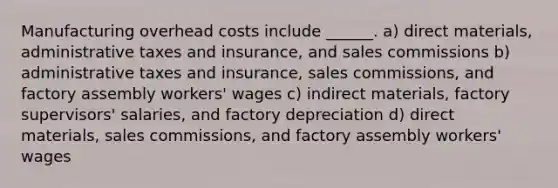 Manufacturing overhead costs include ______. a) direct materials, administrative taxes and insurance, and sales commissions b) administrative taxes and insurance, sales commissions, and factory assembly workers' wages c) indirect materials, factory supervisors' salaries, and factory depreciation d) direct materials, sales commissions, and factory assembly workers' wages