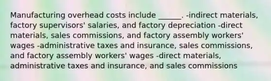 Manufacturing overhead costs include ______. -indirect materials, factory supervisors' salaries, and factory depreciation -direct materials, sales commissions, and factory assembly workers' wages -administrative taxes and insurance, sales commissions, and factory assembly workers' wages -direct materials, administrative taxes and insurance, and sales commissions