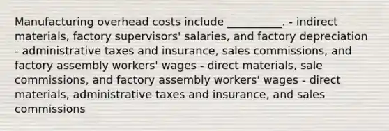 Manufacturing overhead costs include __________. - indirect materials, factory supervisors' salaries, and factory depreciation - administrative taxes and insurance, sales commissions, and factory assembly workers' wages - direct materials, sale commissions, and factory assembly workers' wages - direct materials, administrative taxes and insurance, and sales commissions