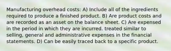 Manufacturing overhead costs: A) Include all of the ingredients required to produce a finished product. B) Are product costs and are recorded as an asset on the balance sheet. C) Are expensed in the period in which they are incurred. treated similar to selling, general and administrative expenses in the financial statements. D) Can be easily traced back to a specific product.