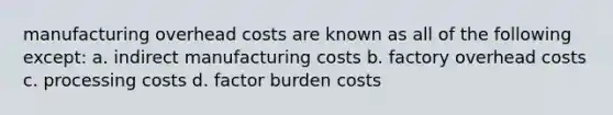 manufacturing overhead costs are known as all of the following except: a. indirect manufacturing costs b. factory overhead costs c. processing costs d. factor burden costs