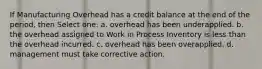 If Manufacturing Overhead has a credit balance at the end of the period, then Select one: a. overhead has been underapplied. b. the overhead assigned to Work in Process Inventory is less than the overhead incurred. c. overhead has been overapplied. d. management must take corrective action.