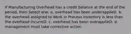 If Manufacturing Overhead has a credit balance at the end of the period, then Select one: a. overhead has been underapplieD. b. the overhead assigned to Work in Process Inventory is less than the overhead incurreD. c. overhead has been overapplieD. d. management must take corrective action.