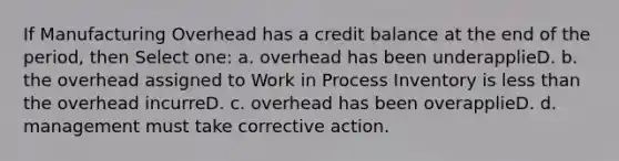 If Manufacturing Overhead has a credit balance at the end of the period, then Select one: a. overhead has been underapplieD. b. the overhead assigned to Work in Process Inventory is less than the overhead incurreD. c. overhead has been overapplieD. d. management must take corrective action.