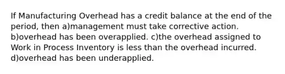 If Manufacturing Overhead has a credit balance at the end of the period, then a)management must take corrective action. b)overhead has been overapplied. c)the overhead assigned to Work in Process Inventory is less than the overhead incurred. d)overhead has been underapplied.