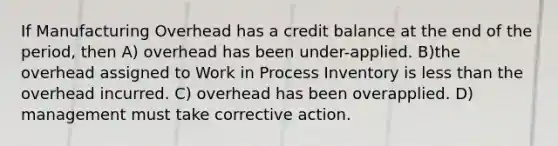 If Manufacturing Overhead has a credit balance at the end of the period, then A) overhead has been under-applied. B)the overhead assigned to Work in Process Inventory is less than the overhead incurred. C) overhead has been overapplied. D) management must take corrective action.