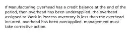 If Manufacturing Overhead has a credit balance at the end of the period, then overhead has been underapplied. the overhead assigned to Work in Process Inventory is less than the overhead incurred. overhead has been overapplied. management must take corrective action.