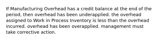 If Manufacturing Overhead has a credit balance at the end of the period, then overhead has been underapplied. the overhead assigned to Work in Process Inventory is less than the overhead incurred. overhead has been overapplied. management must take corrective action.