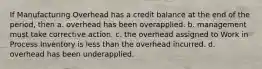 If Manufacturing Overhead has a credit balance at the end of the period, then a. overhead has been overapplied. b. management must take corrective action. c. the overhead assigned to Work in Process Inventory is less than the overhead incurred. d. overhead has been underapplied.