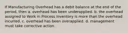 If Manufacturing Overhead has a debit balance at the end of the period, then a. overhead has been underapplied. b. the overhead assigned to Work in Process Inventory is more than the overhead incurred. c. overhead has been overapplied. d. management must take corrective action.