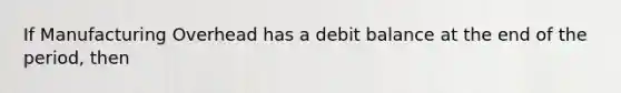 If Manufacturing Overhead has a debit balance at the end of the period, then