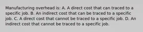 Manufacturing overhead is: A. A direct cost that can traced to a specific job. B. An indirect cost that can be traced to a specific job. C. A direct cost that cannot be traced to a specific job. D. An indirect cost that cannot be traced to a specific job.