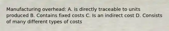 Manufacturing overhead: A. is directly traceable to units produced B. Contains fixed costs C. Is an indirect cost D. Consists of many different types of costs