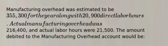 Manufacturing overhead was estimated to be 355,300 for the year along with 20,900 direct labor hours. Actual manufacturing overhead was216,400, and actual labor hours were 21,500. The amount debited to the Manufacturing Overhead account would be: