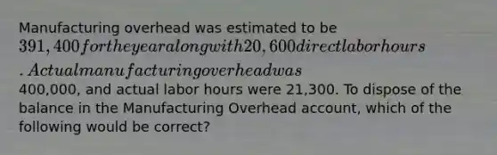 Manufacturing overhead was estimated to be 391,400 for the year along with 20,600 direct labor hours. Actual manufacturing overhead was400,000, and actual labor hours were 21,300. To dispose of the balance in the Manufacturing Overhead account, which of the following would be correct?