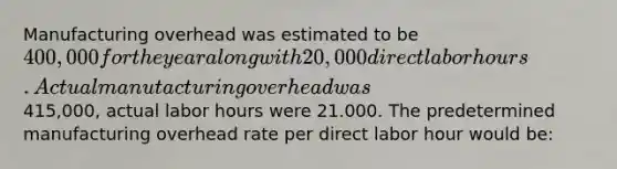 Manufacturing overhead was estimated to be 400,000 for the year along with 20,000 direct labor hours. Actual manutacturing overhead was415,000, actual labor hours were 21.000. The predetermined manufacturing overhead rate per direct labor hour would be: