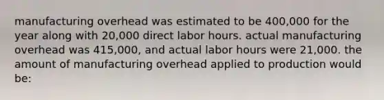 manufacturing overhead was estimated to be 400,000 for the year along with 20,000 direct labor hours. actual manufacturing overhead was 415,000, and actual labor hours were 21,000. the amount of manufacturing overhead applied to production would be: