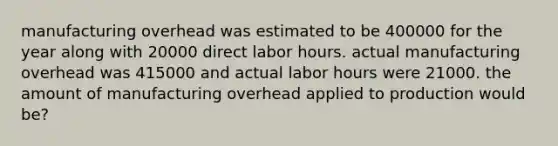 manufacturing overhead was estimated to be 400000 for the year along with 20000 direct labor hours. actual manufacturing overhead was 415000 and actual labor hours were 21000. the amount of manufacturing overhead applied to production would be?