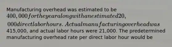 Manufacturing overhead was estimated to be 400,000 for the year along with an estimated 20,000 direct labor hours. Actual manufacturing overhead was415,000, and actual labor hours were 21,000. The predetermined manufacturing overhead rate per direct labor hour would be