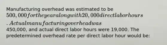 Manufacturing overhead was estimated to be 500,000 for the year along with 20,000 direct labor hours. Actual manufacturing overhead was450,000, and actual direct labor hours were 19,000. The predetermined overhead rate per direct labor hour would be: