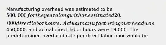 Manufacturing overhead was estimated to be 500,000 for the year along with an estimated 20,000 direct labor hours. Actual manufacturing overhead was450,000, and actual direct labor hours were 19,000. The predetermined overhead rate per direct labor hour would be