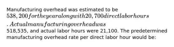 Manufacturing overhead was estimated to be 538,200 for the year along with 20,700 direct labor hours. Actual manufacturing overhead was518,535, and actual labor hours were 21,100. The predetermined manufacturing overhead rate per direct labor hour would be: