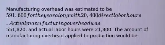 Manufacturing overhead was estimated to be 591,600 for the year along with 20,400 direct labor hours. Actual manufacturing overhead was551,820, and actual labor hours were 21,800. The amount of manufacturing overhead applied to production would be: