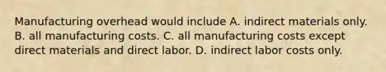 Manufacturing overhead would include А. indirect materials only. B. all manufacturing costs. C. all manufacturing costs except direct materials and direct labor. D. indirect labor costs only.