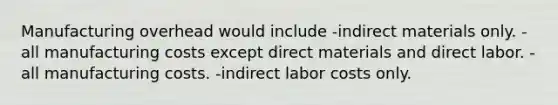 Manufacturing overhead would include -indirect materials only. -all manufacturing costs except direct materials and direct labor. -all manufacturing costs. -indirect labor costs only.