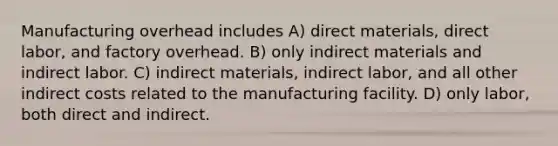 Manufacturing overhead includes A) direct materials, direct labor, and factory overhead. B) only indirect materials and indirect labor. C) indirect materials, indirect labor, and all other indirect costs related to the manufacturing facility. D) only labor, both direct and indirect.