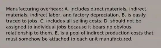 Manufacturing overhead: A. includes direct materials, indirect materials, indirect labor, and factory depreciation. B. is easily traced to jobs. C. includes all selling costs. D. should not be assigned to individual jobs because it bears no obvious relationship to them. E. is a pool of indirect production costs that must somehow be attached to each unit manufactured.