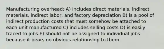 Manufacturing overhead: A) includes direct materials, indirect materials, indirect labor, and factory depreciation B) is a pool of indirect production costs that must somehow be attached to each unit manufactured C) includes selling costs D) is easily traced to jobs E) should not be assigned to individual jobs because it bears no obvious relationship to them