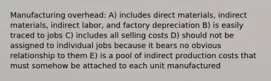 Manufacturing overhead: A) includes direct materials, indirect materials, indirect labor, and factory depreciation B) is easily traced to jobs C) includes all selling costs D) should not be assigned to individual jobs because it bears no obvious relationship to them E) is a pool of indirect production costs that must somehow be attached to each unit manufactured