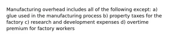 Manufacturing overhead includes all of the following except: a) glue used in the manufacturing process b) property taxes for the factory c) research and development expenses d) overtime premium for factory workers