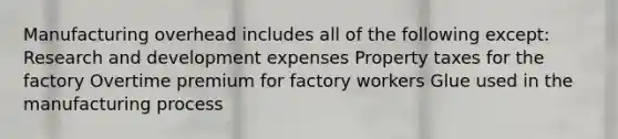 Manufacturing overhead includes all of the following except: Research and development expenses Property taxes for the factory Overtime premium for factory workers Glue used in the manufacturing process