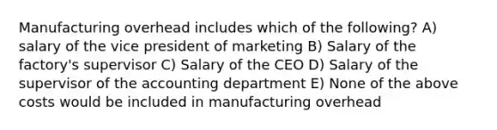 Manufacturing overhead includes which of the following? A) salary of the vice president of marketing B) Salary of the factory's supervisor C) Salary of the CEO D) Salary of the supervisor of the accounting department E) None of the above costs would be included in manufacturing overhead