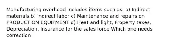 Manufacturing overhead includes items such as: a) Indirect materials b) Indirect labor c) Maintenance and repairs on PRODUCTION EQUIPMENT d) Heat and light, Property taxes, Depreciation, Insurance for the sales force Which one needs correction