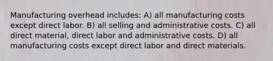 Manufacturing overhead includes: A) all manufacturing costs except direct labor. B) all selling and administrative costs. C) all direct material, direct labor and administrative costs. D) all manufacturing costs except direct labor and direct materials.