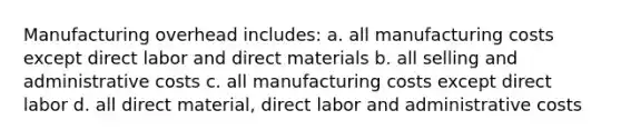 Manufacturing overhead includes: a. all manufacturing costs except direct labor and direct materials b. all selling and administrative costs c. all manufacturing costs except direct labor d. all direct material, direct labor and administrative costs