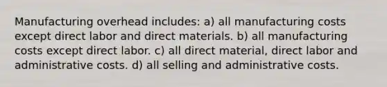 Manufacturing overhead includes: a) all manufacturing costs except direct labor and direct materials. b) all manufacturing costs except direct labor. c) all direct material, direct labor and administrative costs. d) all selling and administrative costs.