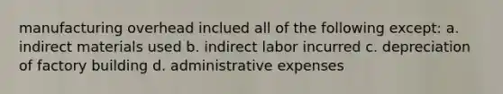 manufacturing overhead inclued all of the following except: a. indirect materials used b. indirect labor incurred c. depreciation of factory building d. administrative expenses